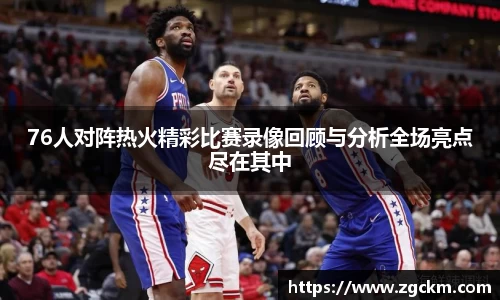 76人对阵热火精彩比赛录像回顾与分析全场亮点尽在其中