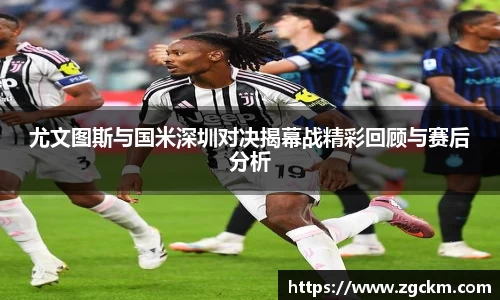尤文图斯与国米深圳对决揭幕战精彩回顾与赛后分析