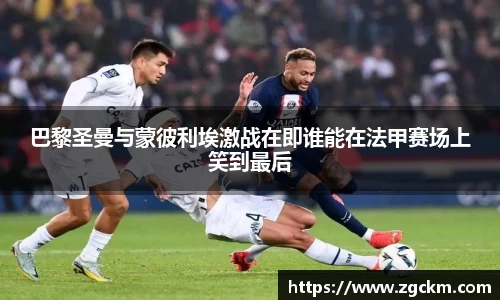 巴黎圣曼与蒙彼利埃激战在即谁能在法甲赛场上笑到最后