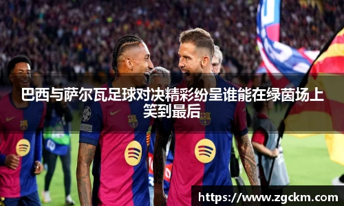 巴西与萨尔瓦足球对决精彩纷呈谁能在绿茵场上笑到最后